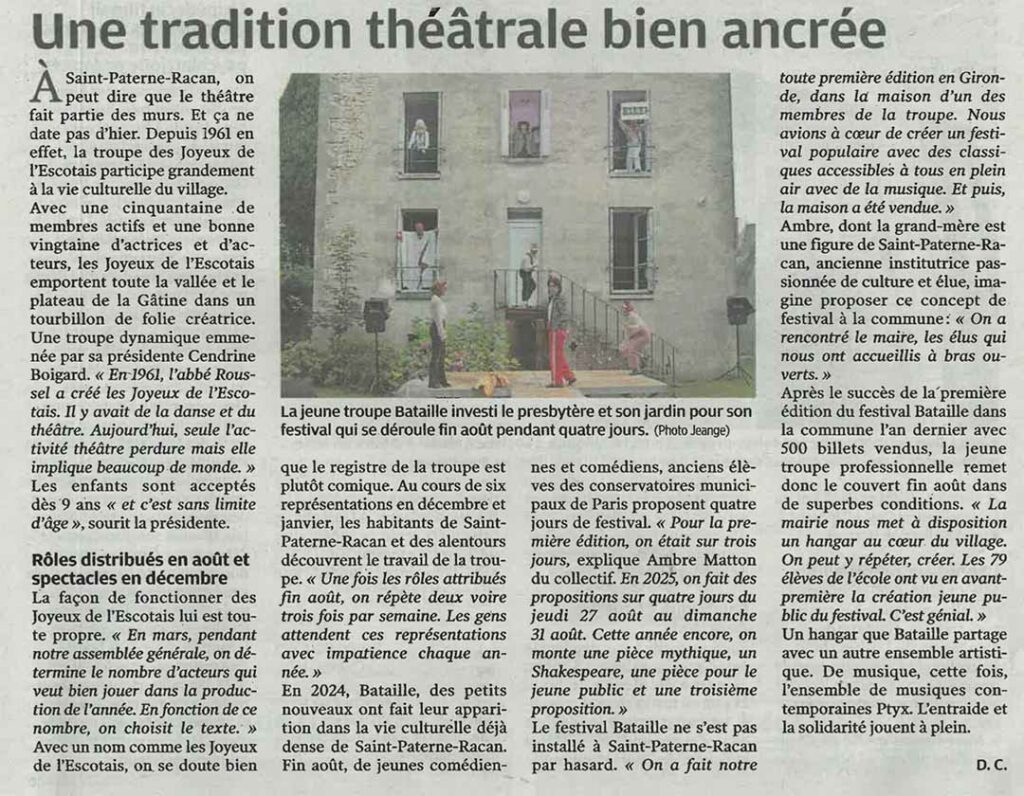 Pas de querelle des anciens et des modernes sur les planches de Saint-Paterne-Racan. Avec la troupe historique des Joyeux de l’Escotais et les petits nouveaux de Bataille, l’offre théâtrale est variée et de qualité. À Saint-Paterne-Racan, on peut dire que le théâtre fait partie des murs. Et ça ne date pas d’hier. Depuis 1961 en effet, la troupe des Joyeux de l’Escotais participe grandement à la vie culturelle du village. Avec une cinquantaine de membres actifs et une bonne vingtaine d’actrices et d’acteurs, les Joyeux de l’Escotais emportent toute la vallée et le plateau de la Gâtine dans un tourbillon de folie créatrice. Une troupe dynamique emmenée par sa présidente Cendrine Boigard. « En 1961, l’abbé Roussel a créé les Joyeux de l’Escotais. Il y avait de la danse et du théâtre. Aujourd’hui, seule l’activité théâtre perdure mais elle implique beaucoup de monde. » Les enfants sont acceptés dès 9 ans « et c’est sans limite d’âge », sourit la présidente. La façon de fonctionner des Joyeux de l’Escotais lui est toute propre. « En mars, pendant notre assemblée générale, on détermine le nombre d’acteurs qui veut bien jouer dans la production de l’année. En fonction de ce nombre, on choisit le texte. » Avec un nom comme les Joyeux de l’Escotais, on se doute bien que le registre de la troupe est plutôt comique. Au cours de six représentations en décembre et janvier, les habitants de Saint-Paterne-Racan et des alentours découvrent le travail de la troupe. « Une fois les rôles attribués fin août, on répète deux voire trois fois par semaine. Les gens attendent ces représentations avec impatience chaque année. » En 2024, Bataille, des petits nouveaux ont fait leur apparition dans la vie culturelle déjà dense de Saint-Paterne-Racan. Fin août, de jeunes comédiennes et comédiens, anciens élèves des conservatoires municipaux de Paris proposent quatre jours de festival. « Pour la première édition, on était sur trois jours, explique Ambre Matton du collectif. En 2025, on fait des propositions sur quatre jours du jeudi 27 août au dimanche 31 août. Cette année encore, on monte une pièce mythique, un Shakespeare, une pièce pour le jeune public et une troisième proposition. » Le festival Bataille ne s’est pas installé à Saint-Paterne-Racan par hasard. « On a fait notre toute première édition en Gironde, dans la maison d’un des membres de la troupe. Nous avions à cœur de créer un festival populaire avec des classiques accessibles à tous en plein air avec de la musique. Et puis, la maison a été vendue. » Ambre dont la grand-mère est une figure de Saint-Paterne-Racan, ancienne institutrice passionnée de culture et élue, imagine proposer ce concept de festival à la commune : « On a rencontré le maire, les élus qui nous ont accueillis à bras ouverts. » Après le succès de la première édition du festival Bataille dans la commune l’an dernier avec 500 billets vendus, la jeune troupe professionnelle remet donc le couvert fin août dans de superbes conditions. « La mairie nous met à disposition un hangar au cœur du village. On peut y répéter, créer. Les 79 élèves de l’école ont vu en avant-première la création jeune public du festival. C’est génial. » Un hangar que Bataille partage avec un autre ensemble artistique. De musique, cette fois, l’ensemble de musiques contemporaines Ptyx. L’entraide et la solidarité jouent à plein.